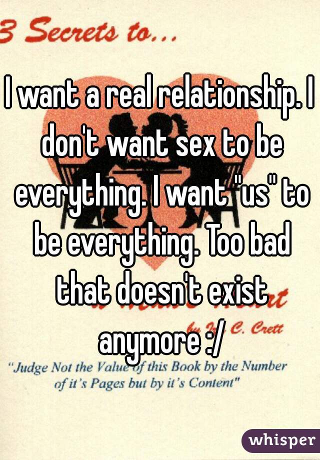 I want a real relationship. I don't want sex to be everything. I want "us" to be everything. Too bad that doesn't exist anymore :/