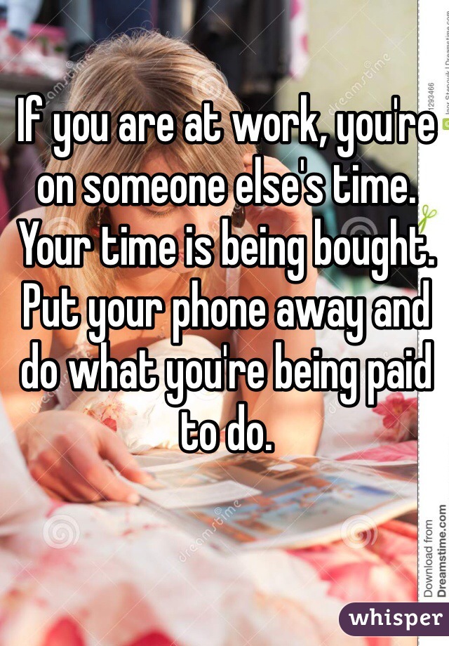 If you are at work, you're on someone else's time. Your time is being bought. Put your phone away and do what you're being paid to do. 