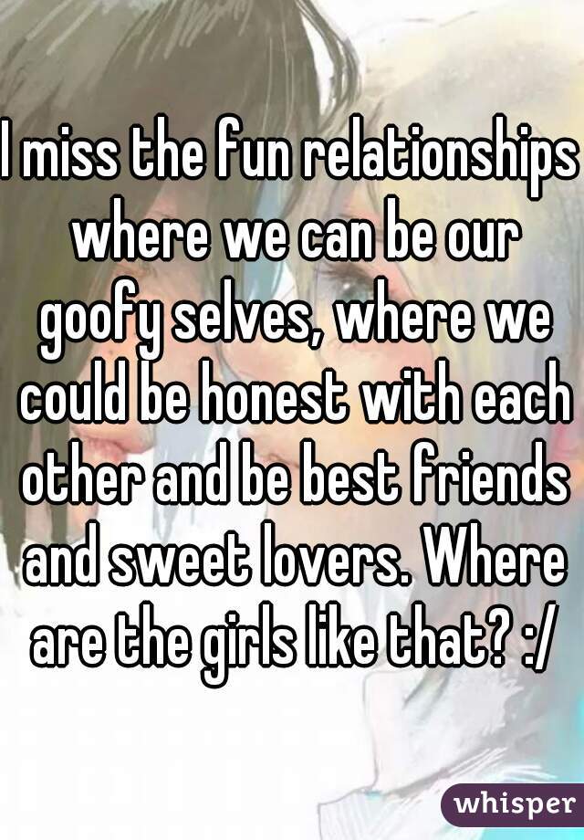 I miss the fun relationships where we can be our goofy selves, where we could be honest with each other and be best friends and sweet lovers. Where are the girls like that? :/