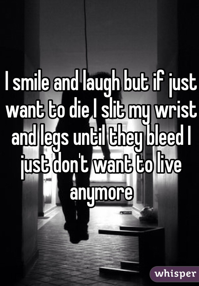I smile and laugh but if just want to die I slit my wrist and legs until they bleed I just don't want to live anymore  