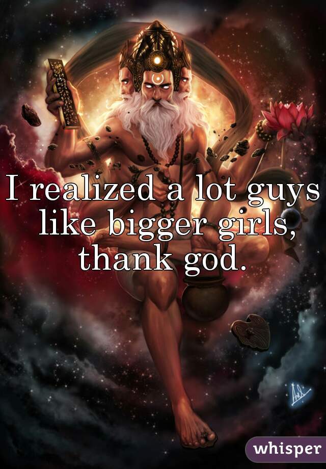 I realized a lot guys like bigger girls, thank god. 