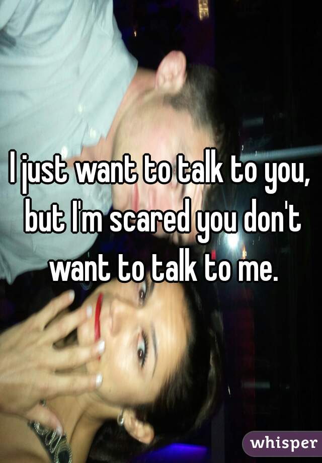 I just want to talk to you, but I'm scared you don't want to talk to me.