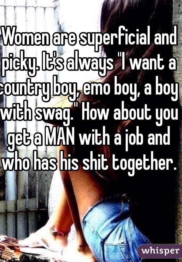 Women are superficial and picky. It's always "I want a country boy, emo boy, a boy with swag." How about you get a MAN with a job and who has his shit together. 