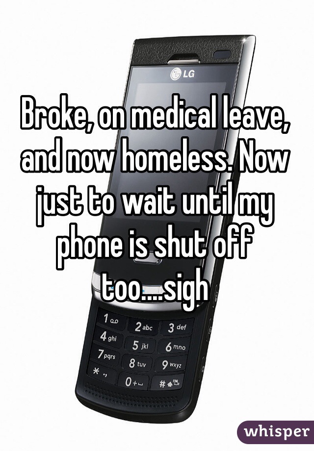 Broke, on medical leave, and now homeless. Now just to wait until my phone is shut off too....sigh 