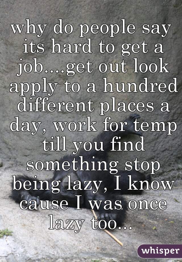 why do people say its hard to get a job....get out look apply to a hundred different places a day, work for temp till you find something stop being lazy, I know cause I was once lazy too... 