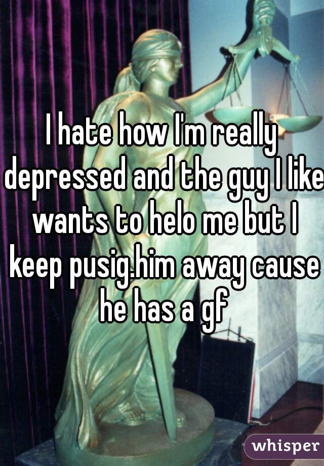 I hate how I'm really depressed and the guy I like wants to helo me but I keep pusig.him away cause he has a gf