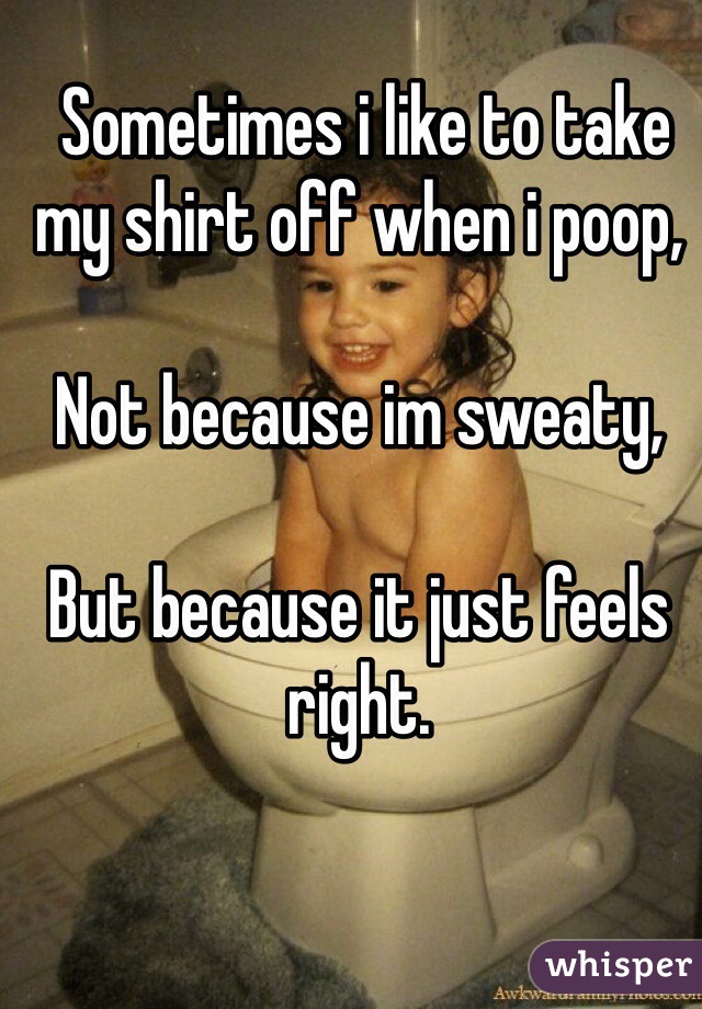  Sometimes i like to take my shirt off when i poop, 

Not because im sweaty,

But because it just feels right. 
