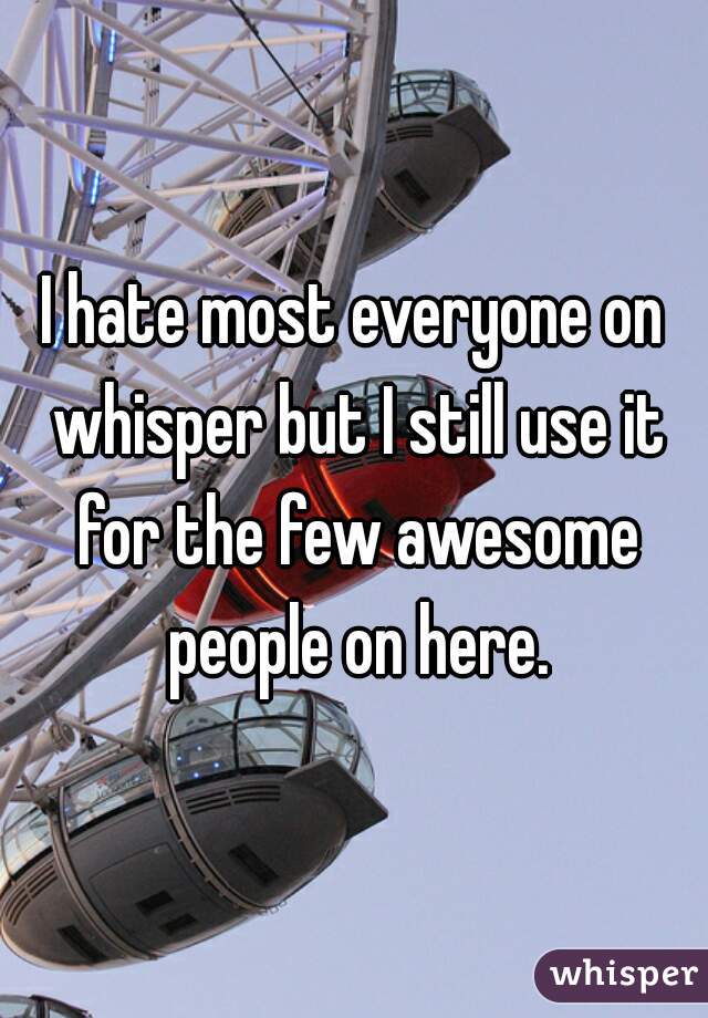 I hate most everyone on whisper but I still use it for the few awesome people on here.
