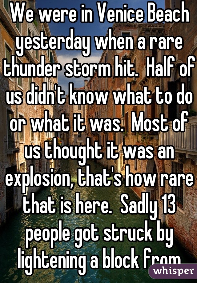 We were in Venice Beach yesterday when a rare thunder storm hit.  Half of us didn't know what to do or what it was.  Most of us thought it was an explosion, that's how rare that is here.  Sadly 13 people got struck by lightening a block from where we were.  