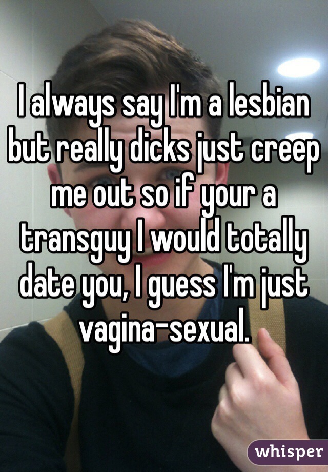 I always say I'm a lesbian but really dicks just creep me out so if your a transguy I would totally date you, I guess I'm just vagina-sexual.