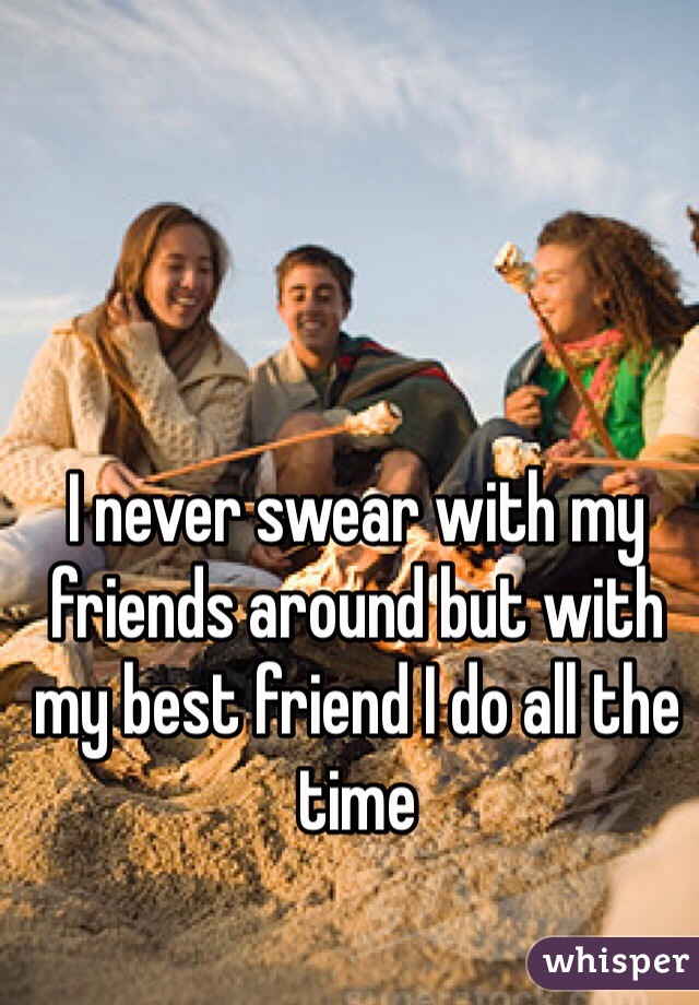 I never swear with my friends around but with my best friend I do all the time