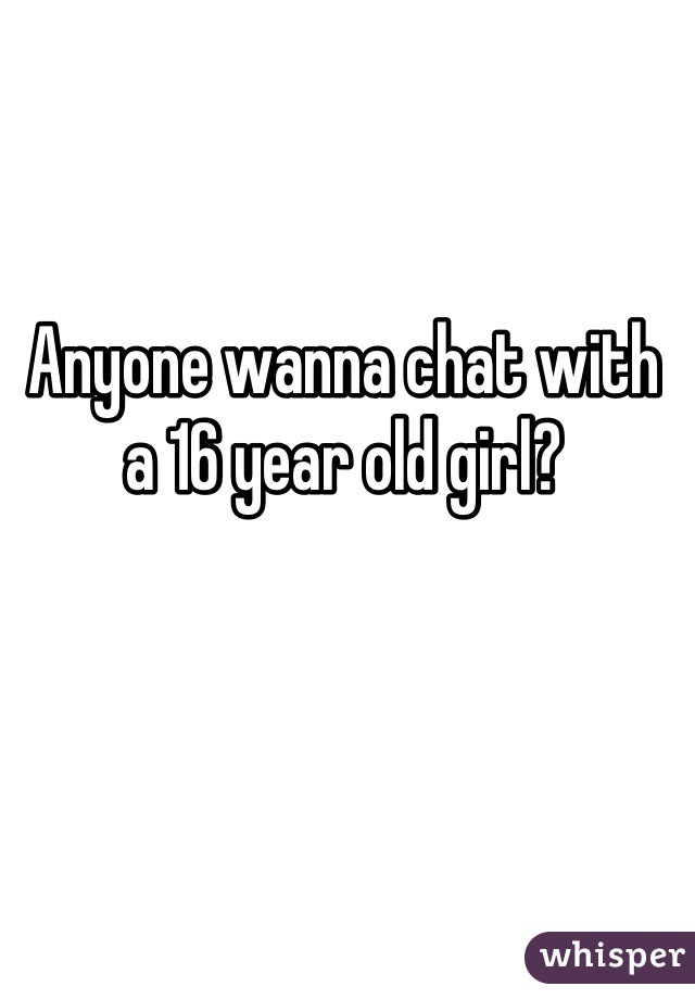 Anyone wanna chat with a 16 year old girl?