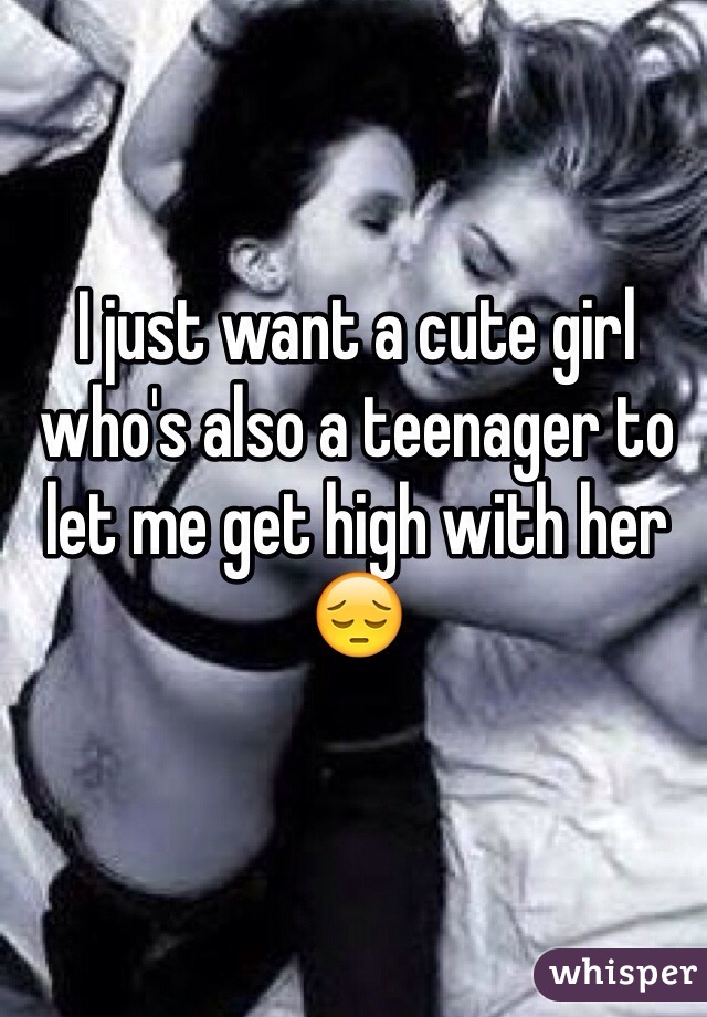 I just want a cute girl who's also a teenager to let me get high with her 😔 
