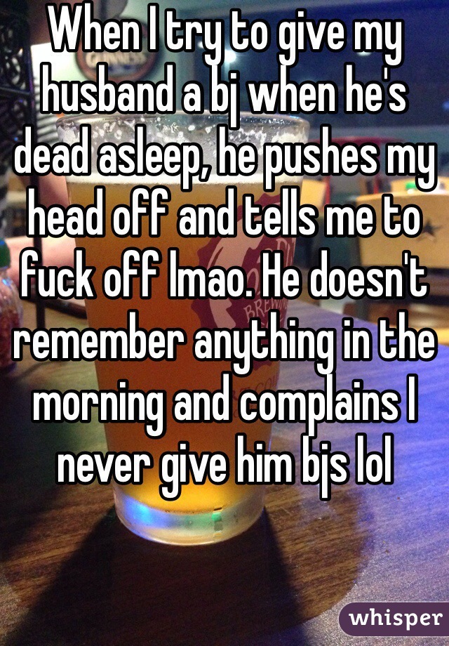 When I try to give my husband a bj when he's dead asleep, he pushes my head off and tells me to fuck off lmao. He doesn't remember anything in the morning and complains I never give him bjs lol