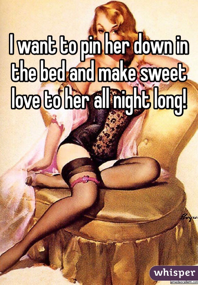 I want to pin her down in the bed and make sweet love to her all night long!