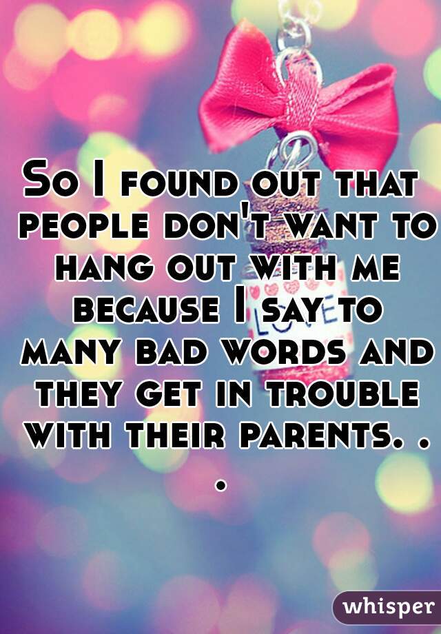 So I found out that people don't want to hang out with me because I say to many bad words and they get in trouble with their parents. . . 