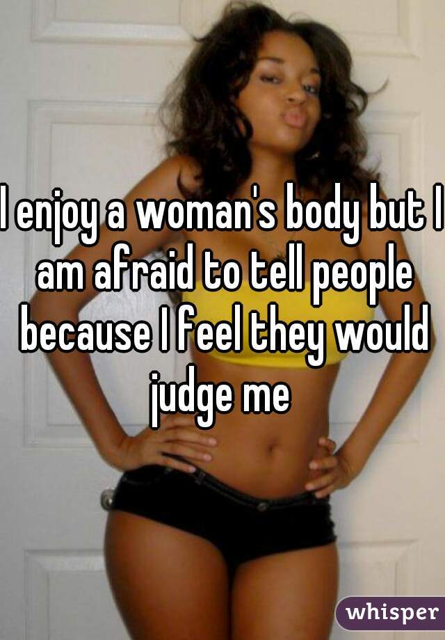 I enjoy a woman's body but I am afraid to tell people because I feel they would judge me 