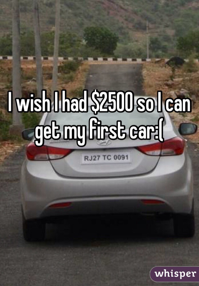 I wish I had $2500 so I can get my first car:(