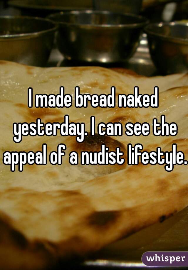 I made bread naked yesterday. I can see the appeal of a nudist lifestyle. 