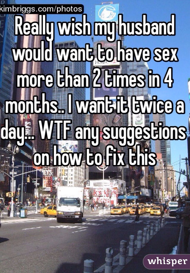 Really wish my husband would want to have sex more than 2 times in 4 months.. I want it twice a day... WTF any suggestions on how to fix this