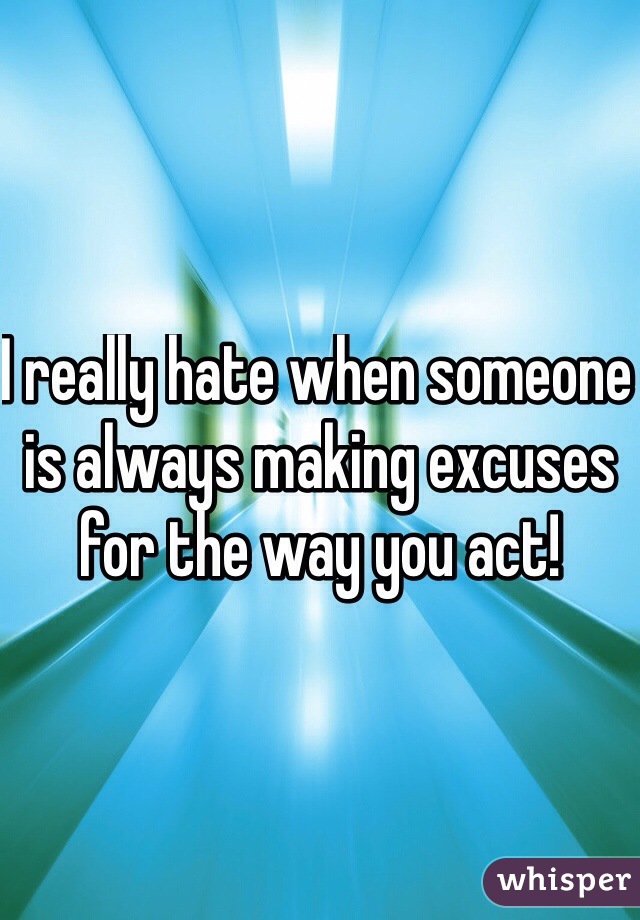 I really hate when someone is always making excuses for the way you act! 