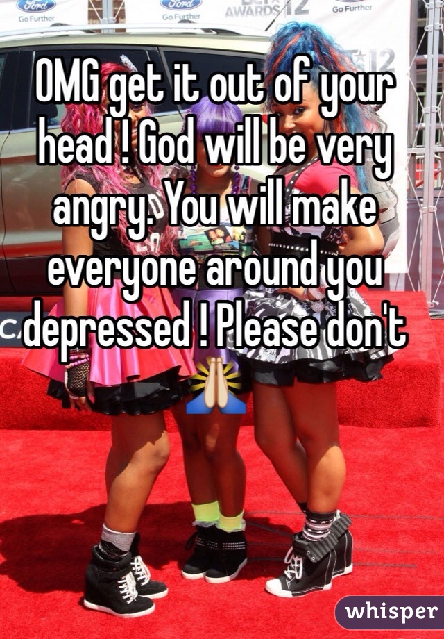 OMG get it out of your head ! God will be very angry. You will make everyone around you depressed ! Please don't 🙏
