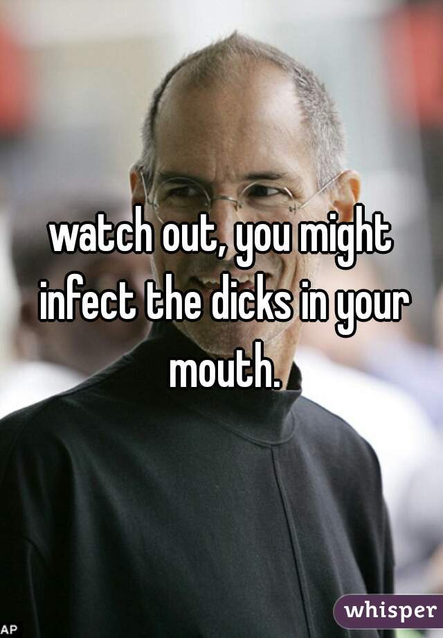 watch out, you might infect the dicks in your mouth.