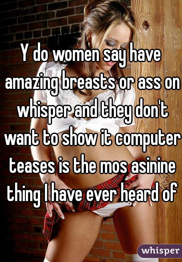 Y do women say have amazing breasts or ass on whisper and they don't want to show it computer teases is the mos asinine thing I have ever heard of