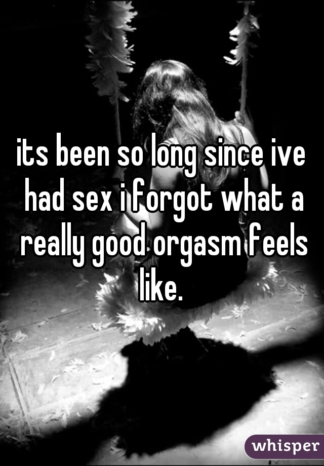 its been so long since ive had sex i forgot what a really good orgasm feels like. 