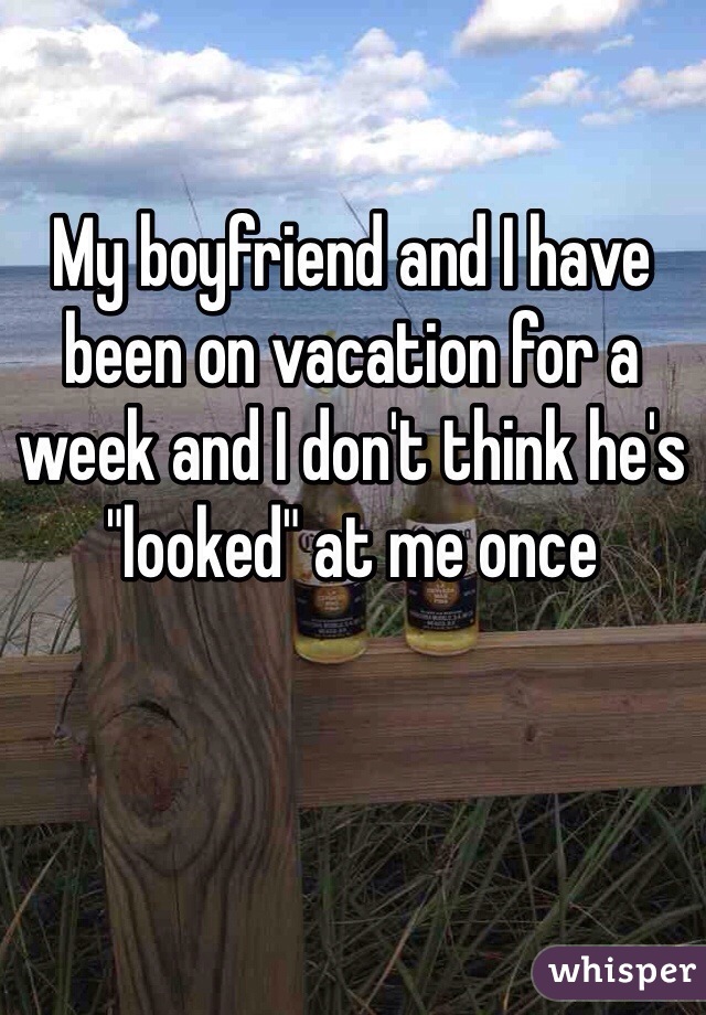 My boyfriend and I have been on vacation for a week and I don't think he's "looked" at me once 