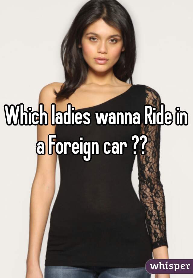 Which ladies wanna Ride in a Foreign car ??   