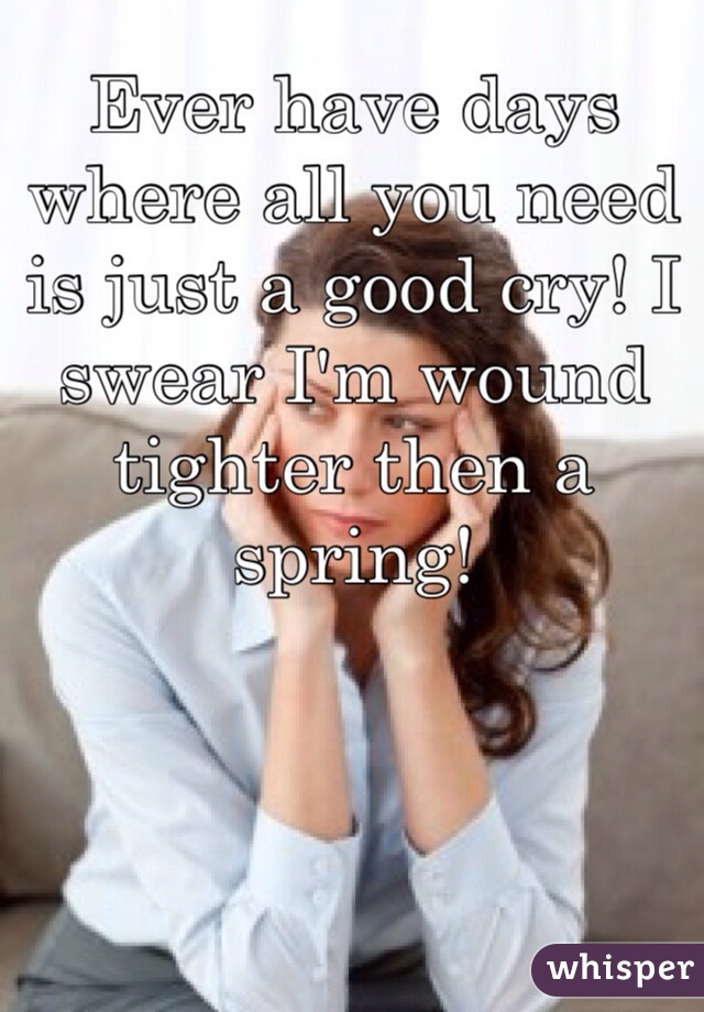 Ever have days where all you need is just a good cry! I swear I'm wound tighter then a spring!
