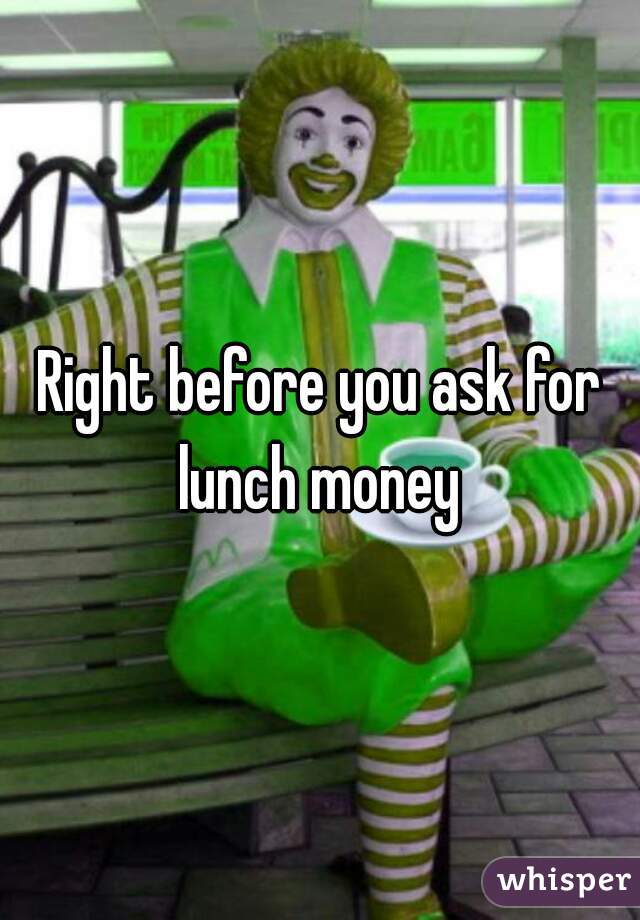Right before you ask for lunch money 