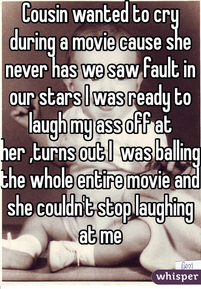 Cousin wanted to cry during a movie cause she never has we saw fault in our stars I was ready to laugh my ass off at her ,turns out I  was balling the whole entire movie and she couldn't stop laughing at me