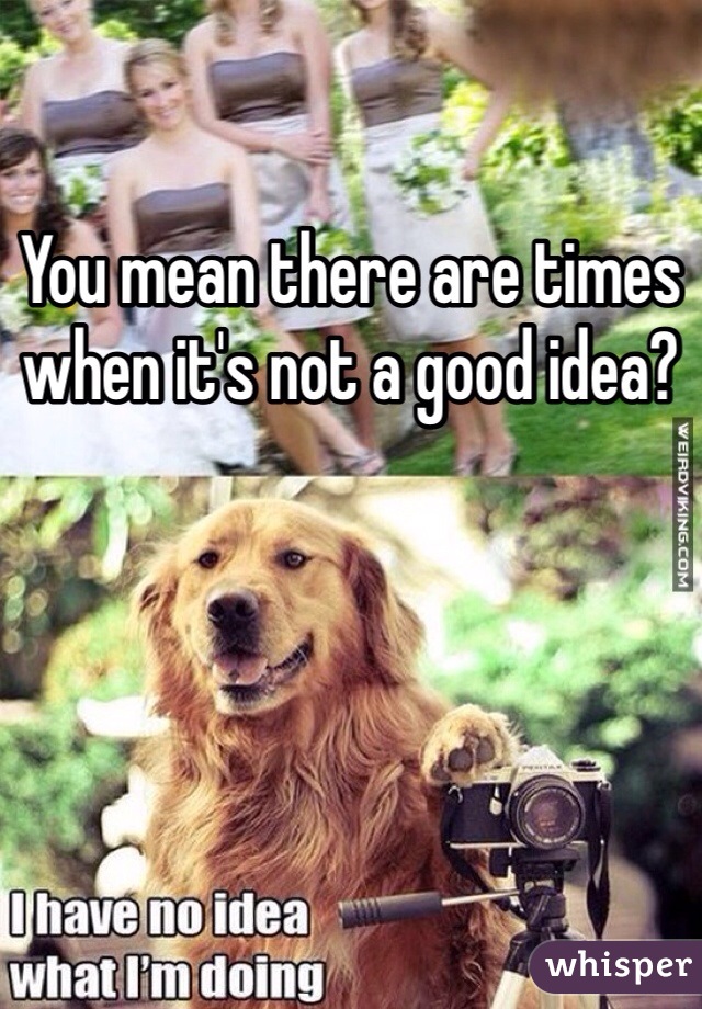 You mean there are times when it's not a good idea?