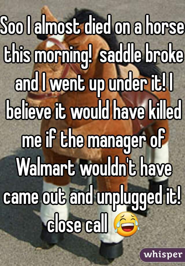 Soo I almost died on a horse this morning!  saddle broke and I went up under it! I believe it would have killed me if the manager of Walmart wouldn't have came out and unplugged it!  close call 😂 