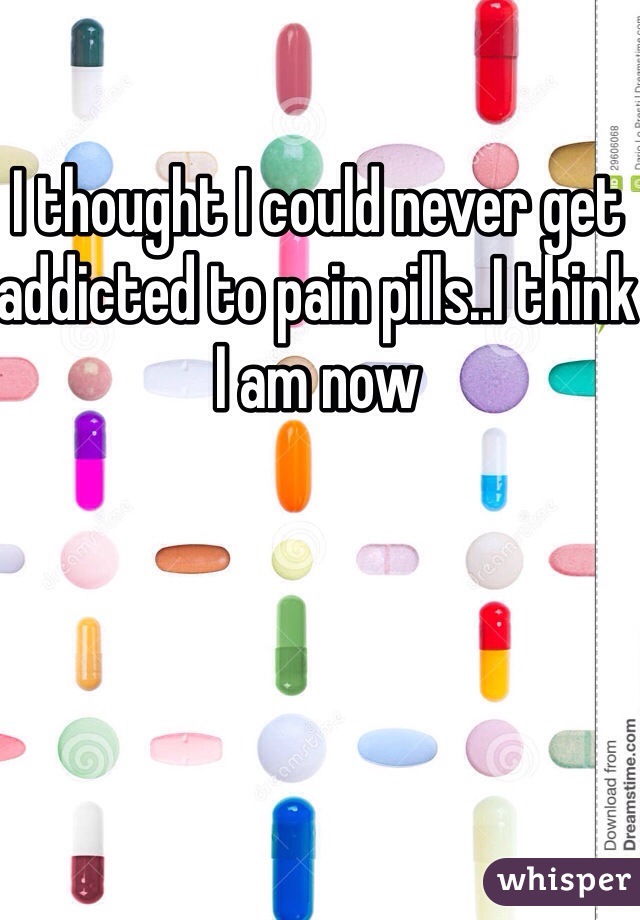 I thought I could never get addicted to pain pills..I think I am now