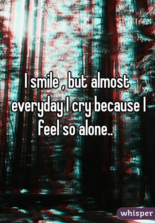 I smile , but almost everyday I cry because I feel so alone..  