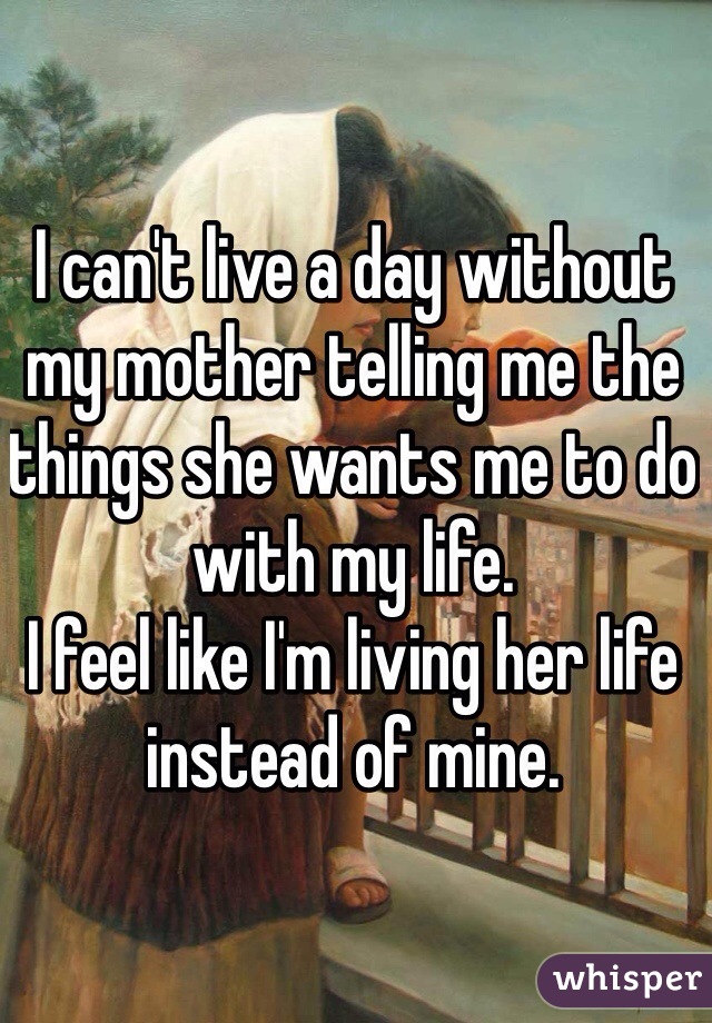 I can't live a day without my mother telling me the things she wants me to do with my life. 
I feel like I'm living her life instead of mine. 