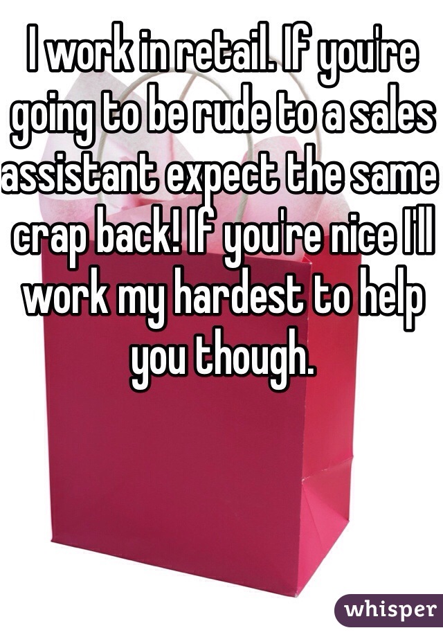 I work in retail. If you're going to be rude to a sales assistant expect the same crap back! If you're nice I'll work my hardest to help you though. 