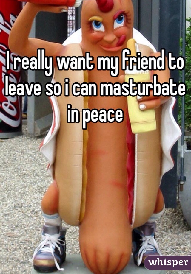 I really want my friend to leave so i can masturbate in peace