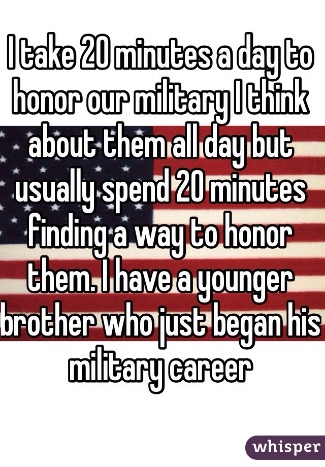 I take 20 minutes a day to honor our military I think about them all day but usually spend 20 minutes finding a way to honor them. I have a younger brother who just began his military career 