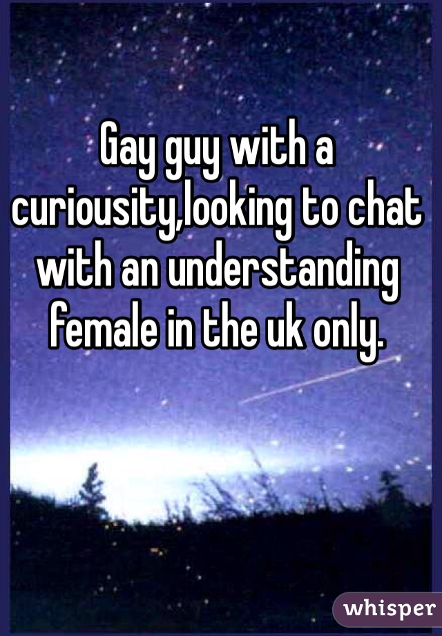 Gay guy with a curiousity,looking to chat with an understanding female in the uk only.