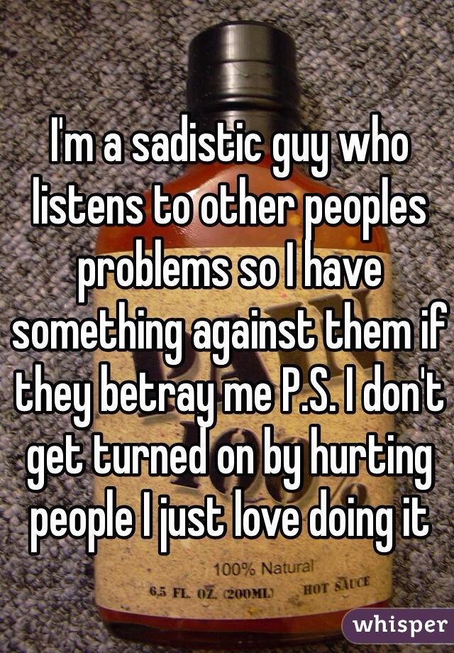 I'm a sadistic guy who listens to other peoples problems so I have something against them if they betray me P.S. I don't get turned on by hurting people I just love doing it