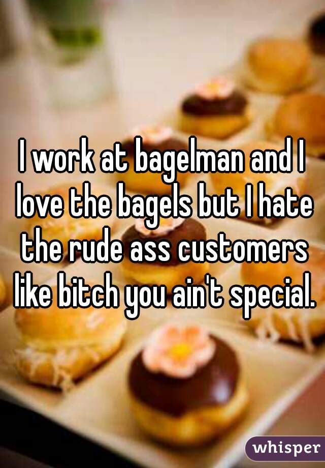 I work at bagelman and I love the bagels but I hate the rude ass customers like bitch you ain't special.