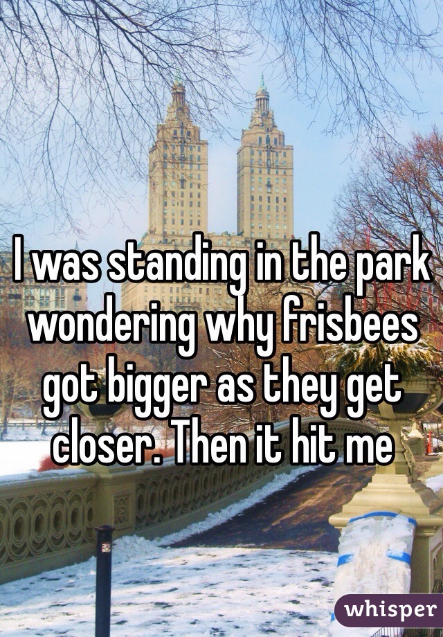 I was standing in the park wondering why frisbees got bigger as they get closer. Then it hit me