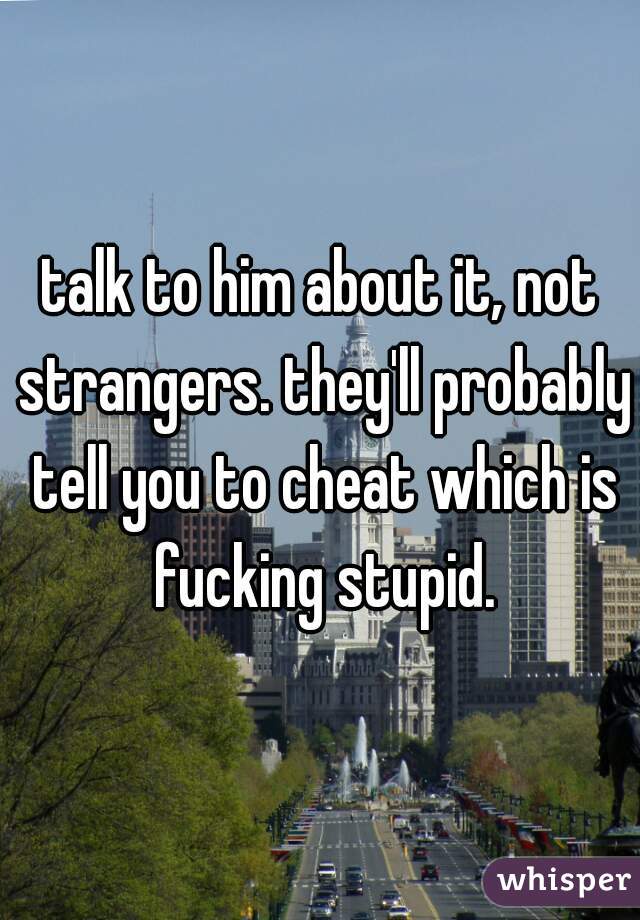 talk to him about it, not strangers. they'll probably tell you to cheat which is fucking stupid.