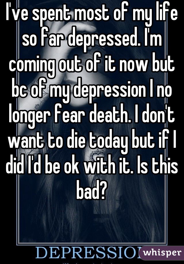 I've spent most of my life so far depressed. I'm coming out of it now but bc of my depression I no longer fear death. I don't want to die today but if I did I'd be ok with it. Is this bad?