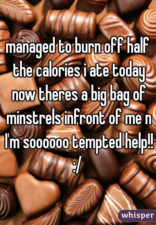 managed to burn off half the calories i ate today now theres a big bag of minstrels infront of me n I'm soooooo tempted help!! :/ 
