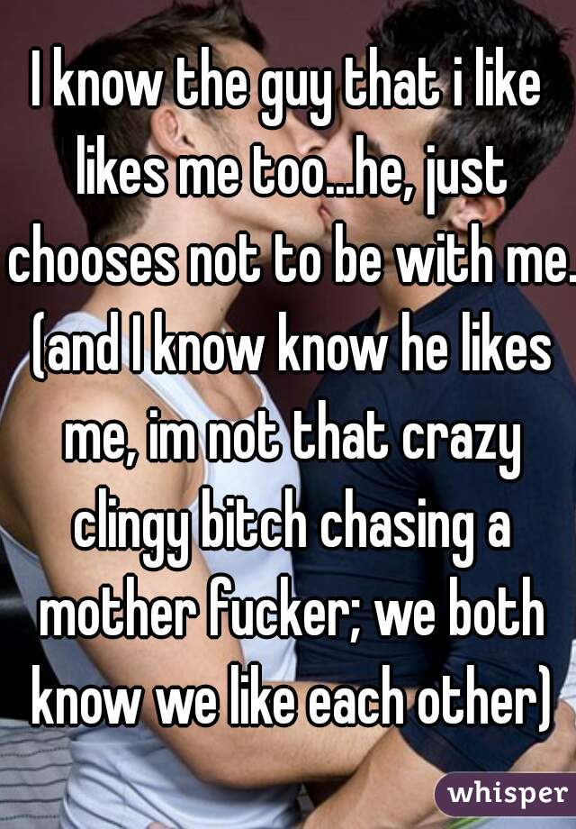 I know the guy that i like likes me too...he, just chooses not to be with me. (and I know know he likes me, im not that crazy clingy bitch chasing a mother fucker; we both know we like each other)